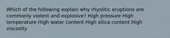 Which of the following explain why rhyolitic eruptions are commonly violent and explosive? High pressure High temperature High water content High silica content High viscosity