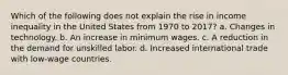 Which of the following does not explain the rise in income inequality in the United States from 1970 to 2017? a. Changes in technology. b. An increase in minimum wages. c. A reduction in the demand for unskilled labor. d. Increased international trade with low-wage countries.