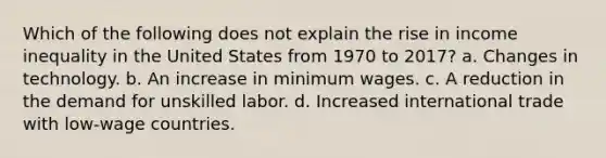 Which of the following does not explain the rise in income inequality in the United States from 1970 to 2017? a. Changes in technology. b. An increase in minimum wages. c. A reduction in the demand for unskilled labor. d. Increased international trade with low-wage countries.