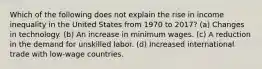 Which of the following does not explain the rise in income inequality in the United States from 1970 to 2017? (a) Changes in technology. (b) An increase in minimum wages. (c) A reduction in the demand for unskilled labor. (d) Increased international trade with low-wage countries.