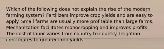 Which of the following does not explain the rise of the modern farming system? Fertilizers improve crop yields and are easy to apply. Small farms are usually more profitable than large farms. Mechanization facilitates monocropping and improves profits. The cost of labor varies from country to country. Irrigation contributes to greater crop yields.