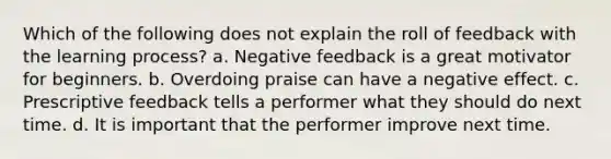 Which of the following does not explain the roll of feedback with the learning process? a. Negative feedback is a great motivator for beginners. b. Overdoing praise can have a negative effect. c. Prescriptive feedback tells a performer what they should do next time. d. It is important that the performer improve next time.