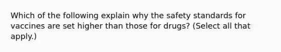 Which of the following explain why the safety standards for vaccines are set higher than those for drugs? (Select all that apply.)