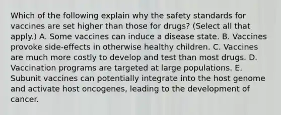 Which of the following explain why the safety standards for vaccines are set higher than those for drugs? (Select all that apply.) A. Some vaccines can induce a disease state. B. Vaccines provoke side-effects in otherwise healthy children. C. Vaccines are much more costly to develop and test than most drugs. D. Vaccination programs are targeted at large populations. E. Subunit vaccines can potentially integrate into the host genome and activate host oncogenes, leading to the development of cancer.