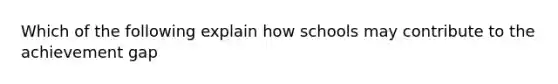 Which of the following explain how schools may contribute to the achievement gap