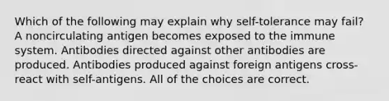 Which of the following may explain why self-tolerance may fail? A noncirculating antigen becomes exposed to the immune system. Antibodies directed against other antibodies are produced. Antibodies produced against foreign antigens cross-react with self-antigens. All of the choices are correct.