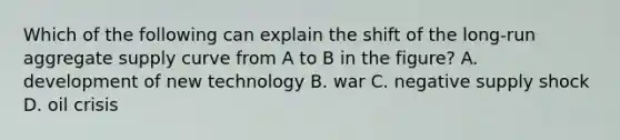 Which of the following can explain the shift of the long-run aggregate supply curve from A to B in the figure? A. development of new technology B. war C. negative supply shock D. oil crisis