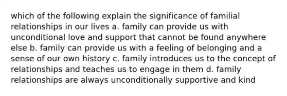 which of the following explain the significance of familial relationships in our lives a. family can provide us with unconditional love and support that cannot be found anywhere else b. family can provide us with a feeling of belonging and a sense of our own history c. family introduces us to the concept of relationships and teaches us to engage in them d. family relationships are always unconditionally supportive and kind