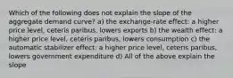 Which of the following does not explain the slope of the aggregate demand curve? a) the exchange-rate effect: a higher price level, ceteris paribus, lowers exports b) the wealth effect: a higher price level, ceteris paribus, lowers consumption c) the automatic stabilizer effect: a higher price level, ceteris paribus, lowers government expenditure d) All of the above explain the slope