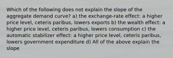 Which of the following does not explain the slope of the aggregate demand curve? a) the exchange-rate effect: a higher price level, ceteris paribus, lowers exports b) the wealth effect: a higher price level, ceteris paribus, lowers consumption c) the automatic stabilizer effect: a higher price level, ceteris paribus, lowers government expenditure d) All of the above explain the slope