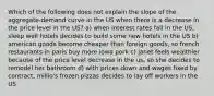 Which of the following does not explain the slope of the aggregate-demand curve in the US when there is a decrease in the price level in the US? a) when interest rates fall in the US, sleep well hotels decides to build some new hotels in the US b) american goods become cheaper than foreign goods, so french restaurants in paris buy more iowa pork c) janet feels wealthier because of the price level decrease in the us, so she decides to remodel her bathroom d) with prices down and wages fixed by contract, millio's frozen pizzas decides to lay off workers in the US