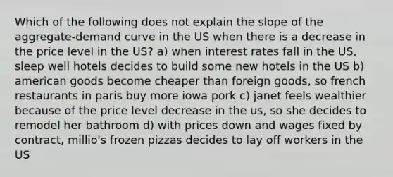 Which of the following does not explain the slope of the aggregate-demand curve in the US when there is a decrease in the price level in the US? a) when interest rates fall in the US, sleep well hotels decides to build some new hotels in the US b) american goods become cheaper than foreign goods, so french restaurants in paris buy more iowa pork c) janet feels wealthier because of the price level decrease in the us, so she decides to remodel her bathroom d) with prices down and wages fixed by contract, millio's frozen pizzas decides to lay off workers in the US