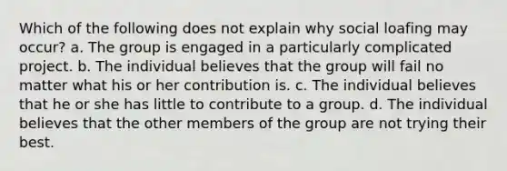 Which of the following does not explain why social loafing may occur? a. The group is engaged in a particularly complicated project. b. The individual believes that the group will fail no matter what his or her contribution is. c. The individual believes that he or she has little to contribute to a group. d. The individual believes that the other members of the group are not trying their best.