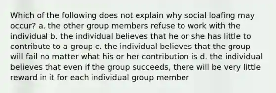 Which of the following does not explain why social loafing may occur? a. the other group members refuse to work with the individual b. the individual believes that he or she has little to contribute to a group c. the individual believes that the group will fail no matter what his or her contribution is d. the individual believes that even if the group succeeds, there will be very little reward in it for each individual group member