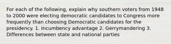 For each of the following, explain why southern voters from 1948 to 2000 were electing democratic candidates to Congress more frequently than choosing Democratic candidates for the presidency. 1. Incumbency advantage 2. Gerrymandering 3. Differences between state and national parties