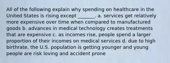 All of the following explain why spending on healthcare in the United States is rising except _______. a. services get relatively more expensive over time when compared to manufactured goods b. advances in medical technology creates treatments that are expensive c. as incomes rise, people spend a larger proportion of their incomes on medical services d. due to high birthrate, the U.S. population is getting younger and young people are risk loving and accident prone