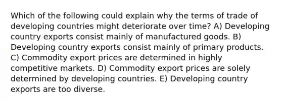 Which of the following could explain why the terms of trade of developing countries might deteriorate over time? A) Developing country exports consist mainly of manufactured goods. B) Developing country exports consist mainly of primary products. C) Commodity export prices are determined in highly competitive markets. D) Commodity export prices are solely determined by developing countries. E) Developing country exports are too diverse.