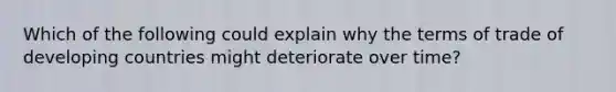 Which of the following could explain why the terms of trade of developing countries might deteriorate over time?