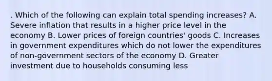 . Which of the following can explain total spending increases? A. Severe inflation that results in a higher price level in the economy B. Lower prices of foreign countries' goods C. Increases in government expenditures which do not lower the expenditures of non-government sectors of the economy D. Greater investment due to households consuming less