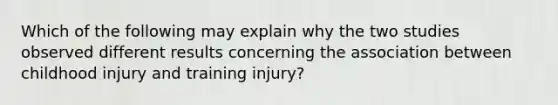 Which of the following may explain why the two studies observed different results concerning the association between childhood injury and training injury?