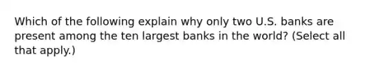 Which of the following explain why only two U.S. banks are present among the ten largest banks in the​ world? ​(Select all that​ apply.)