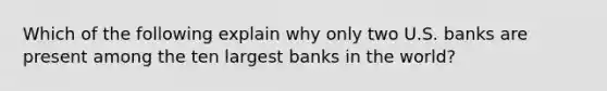 Which of the following explain why only two U.S. banks are present among the ten largest banks in the​ world?