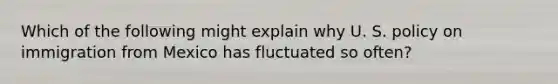 Which of the following might explain why U. S. policy on immigration from Mexico has fluctuated so often?