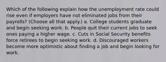 Which of the following explain how the unemployment rate could rise even if employers have not eliminated jobs from their payrolls? (Choose all that apply.) a. College students graduate and begin seeking work. b. People quit their current jobs to seek ones paying a higher wage. c. Cuts in Social Security benefits force retirees to begin seeking work. d. Discouraged workers become more optimistic about finding a job and begin looking for work.