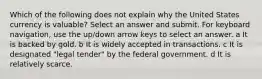 Which of the following does not explain why the United States currency is valuable? Select an answer and submit. For keyboard navigation, use the up/down arrow keys to select an answer. a It is backed by gold. b It is widely accepted in transactions. c It is designated "legal tender" by the federal government. d It is relatively scarce.