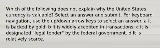 Which of the following does not explain why the United States currency is valuable? Select an answer and submit. For keyboard navigation, use the up/down arrow keys to select an answer. a It is backed by gold. b It is widely accepted in transactions. c It is designated "legal tender" by the federal government. d It is relatively scarce.