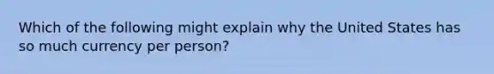 Which of the following might explain why the United States has so much currency per person?