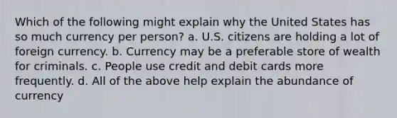 Which of the following might explain why the United States has so much currency per person? a. U.S. citizens are holding a lot of foreign currency. b. Currency may be a preferable store of wealth for criminals. c. People use credit and debit cards more frequently. d. All of the above help explain the abundance of currency