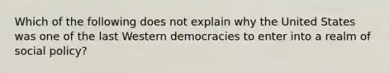 Which of the following does not explain why the United States was one of the last Western democracies to enter into a realm of social policy?