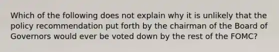 Which of the following does not explain why it is unlikely that the policy recommendation put forth by the chairman of the Board of Governors would ever be voted down by the rest of the​ FOMC?