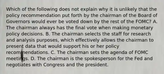 Which of the following does not explain why it is unlikely that the policy recommendation put forth by the chairman of the Board of Governors would ever be voted down by the rest of the​ FOMC? A. The chairman always has the final vote when making monetary policy decisions. B. The chairman selects the staff for research and analysis​ purposes, which effectively allows the chairman to present data that would support his or her policy recommendations. C. The chairman sets the agenda of FOMC meetings. D. The chairman is the spokesperson for the Fed and negotiates with Congress and the president.