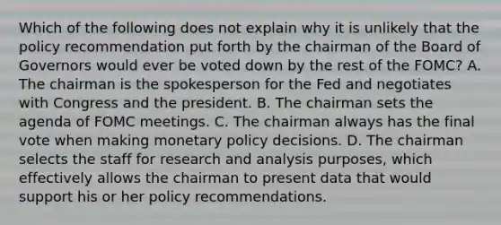 Which of the following does not explain why it is unlikely that the policy recommendation put forth by the chairman of the Board of Governors would ever be voted down by the rest of the​ FOMC? A. The chairman is the spokesperson for the Fed and negotiates with Congress and the president. B. The chairman sets the agenda of FOMC meetings. C. The chairman always has the final vote when making monetary policy decisions. D. The chairman selects the staff for research and analysis​ purposes, which effectively allows the chairman to present data that would support his or her policy recommendations.