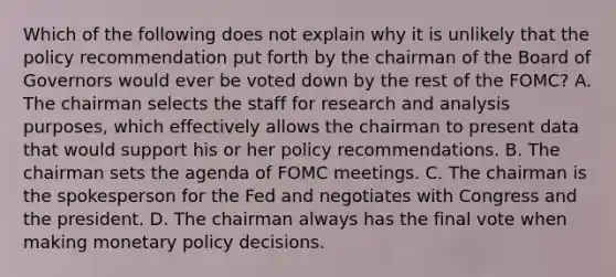 Which of the following does not explain why it is unlikely that the policy recommendation put forth by the chairman of the Board of Governors would ever be voted down by the rest of the​ FOMC? A. The chairman selects the staff for research and analysis​ purposes, which effectively allows the chairman to present data that would support his or her policy recommendations. B. The chairman sets the agenda of FOMC meetings. C. The chairman is the spokesperson for the Fed and negotiates with Congress and the president. D. The chairman always has the final vote when making <a href='https://www.questionai.com/knowledge/kEE0G7Llsx-monetary-policy' class='anchor-knowledge'>monetary policy</a> decisions.