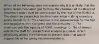 Which of the following does not explain why it is unlikely that the policy recommendation put forth by the chairman of the Board of Governors would ever be voted down by the rest of the​ FOMC? A. The chairman always has the final vote when making monetary policy decisions. B. The chairman is the spokesperson for the Fed and negotiates with Congress and the president. C. The chairman sets the agenda of FOMC meetings. D. The chairman selects the staff for research and analysis​ purposes, which effectively allows the chairman to present data that would support his or her policy recommendations.