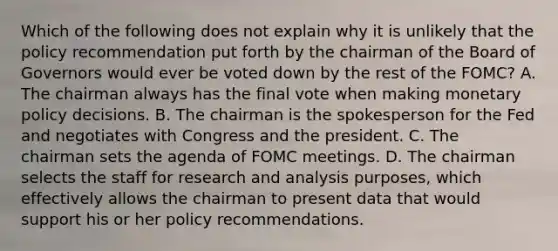 Which of the following does not explain why it is unlikely that the policy recommendation put forth by the chairman of the Board of Governors would ever be voted down by the rest of the​ FOMC? A. The chairman always has the final vote when making <a href='https://www.questionai.com/knowledge/kEE0G7Llsx-monetary-policy' class='anchor-knowledge'>monetary policy</a> decisions. B. The chairman is the spokesperson for the Fed and negotiates with Congress and the president. C. The chairman sets the agenda of FOMC meetings. D. The chairman selects the staff for research and analysis​ purposes, which effectively allows the chairman to present data that would support his or her policy recommendations.