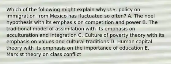 Which of the following might explain why U.S. policy on immigration from Mexico has fluctuated so often? A. The noel hypothesis with its emphasis on competition and power B. The traditional model of assimilation with its emphasis on acculturation and integration C. Culture of poverty theory with its emphasis on values and cultural traditions D. Human capital theory with its emphasis on the importance of education E. Marxist theory on class conflict