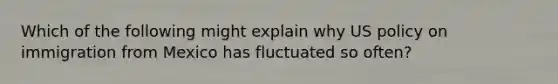 Which of the following might explain why US policy on immigration from Mexico has fluctuated so often?
