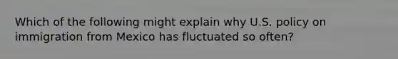 Which of the following might explain why U.S. policy on immigration from Mexico has fluctuated so often?