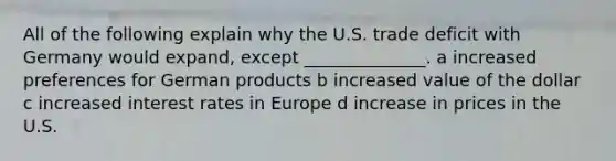 All of the following explain why the U.S. trade deficit with Germany would expand, except ______________. a increased preferences for German products b increased value of the dollar c increased interest rates in Europe d increase in prices in the U.S.