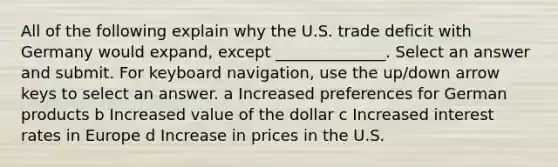 All of the following explain why the U.S. trade deficit with Germany would expand, except ______________. Select an answer and submit. For keyboard navigation, use the up/down arrow keys to select an answer. a Increased preferences for German products b Increased value of the dollar c Increased interest rates in Europe d Increase in prices in the U.S.