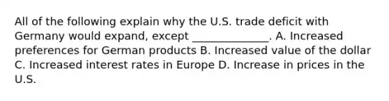 All of the following explain why the U.S. trade deficit with Germany would expand, except ______________. A. Increased preferences for German products B. Increased value of the dollar C. Increased interest rates in Europe D. Increase in prices in the U.S.