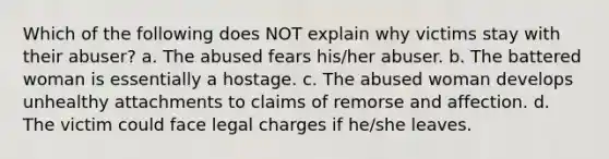 Which of the following does NOT explain why victims stay with their abuser? a. The abused fears his/her abuser. b. The battered woman is essentially a hostage. c. The abused woman develops unhealthy attachments to claims of remorse and affection. d. The victim could face legal charges if he/she leaves.