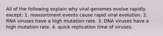 All of the following explain why viral genomes evolve rapidly except: 1. reassortment events cause rapid viral evolution. 2. RNA viruses have a high mutation rate. 3. DNA viruses have a high mutation rate. 4. quick replication time of viruses.