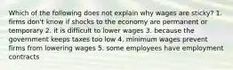 Which of the following does not explain why wages are sticky? 1. firms don't know if shocks to the economy are permanent or temporary 2. it is difficult to lower wages 3. because the government keeps taxes too low 4. minimum wages prevent firms from lowering wages 5. some employees have employment contracts