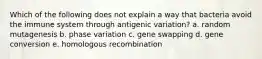 Which of the following does not explain a way that bacteria avoid the immune system through antigenic variation? a. random mutagenesis b. phase variation c. gene swapping d. gene conversion e. homologous recombination