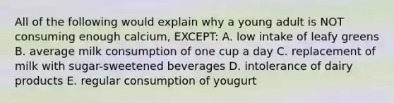 All of the following would explain why a young adult is NOT consuming enough calcium, EXCEPT: A. low intake of leafy greens B. average milk consumption of one cup a day C. replacement of milk with sugar-sweetened beverages D. intolerance of dairy products E. regular consumption of yougurt